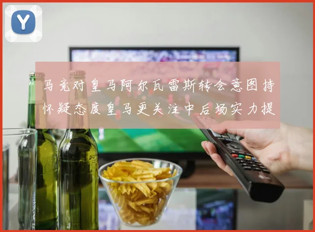 马竞对皇马阿尔瓦雷斯转会意图持怀疑态度皇马更关注中后场实力提升