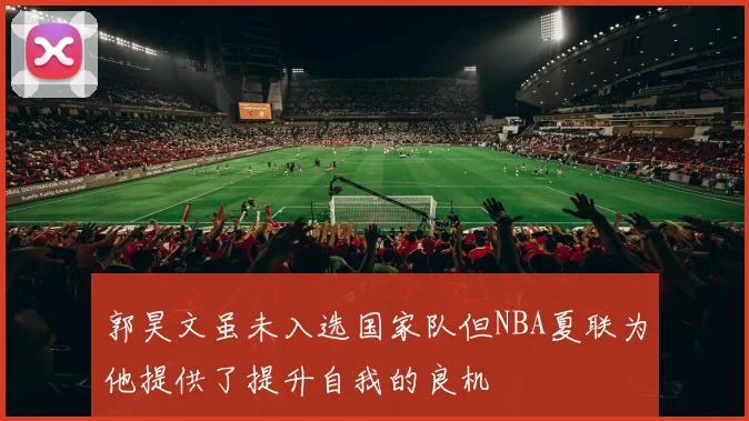 郭昊文虽未入选国家队但NBA夏联为他提供了提升自我的良机