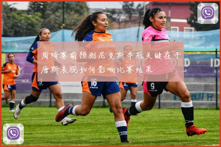周琦赛前预测尼克斯夺冠关键在于唐斯表现如何影响比赛结果