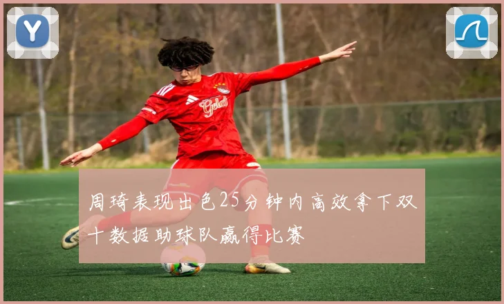 周琦表现出色25分钟内高效拿下双十数据助球队赢得比赛