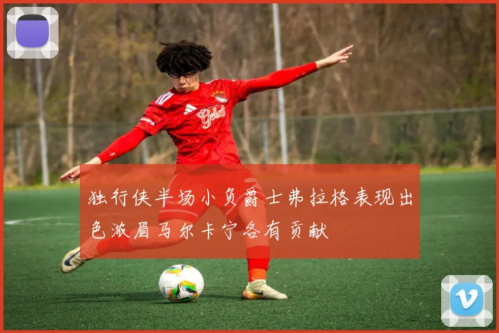 独行侠半场小负爵士弗拉格表现出色浓眉马尔卡宁各有贡献