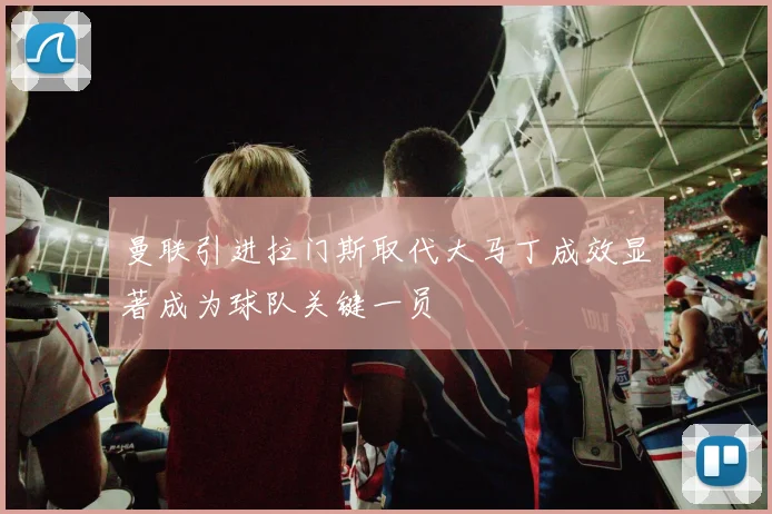 曼联引进拉门斯取代大马丁成效显著成为球队关键一员