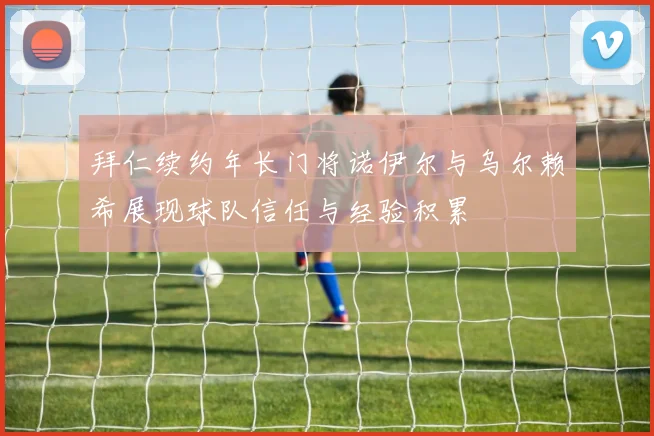 拜仁续约年长门将诺伊尔与乌尔赖希展现球队信任与经验积累