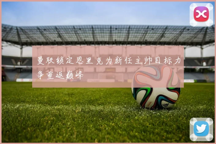 曼联锁定恩里克为新任主帅目标力争重返巅峰