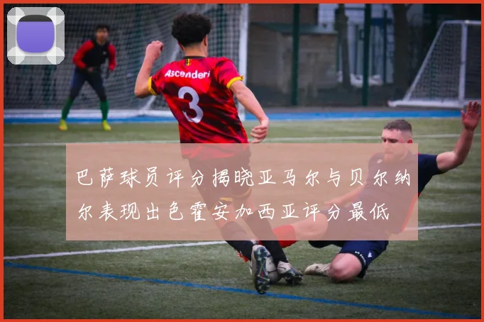 巴萨球员评分揭晓亚马尔与贝尔纳尔表现出色霍安加西亚评分最低