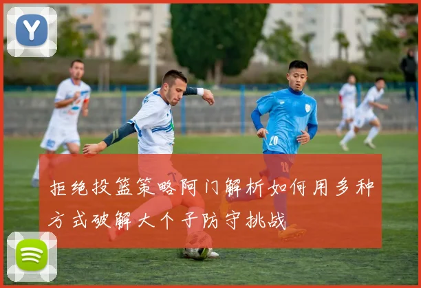 拒绝投篮策略阿门解析如何用多种方式破解大个子防守挑战