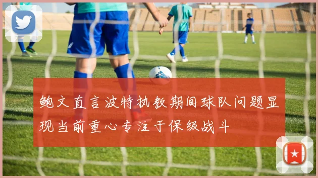 鲍文直言波特执教期间球队问题显现当前重心专注于保级战斗