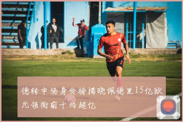 德转中场身价榜揭晓佩德里15亿欧元领衔前十均超亿
