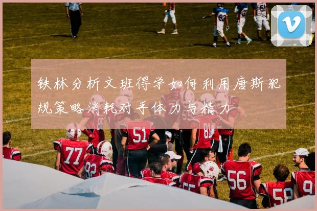 铁林分析文班得学如何利用唐斯犯规策略消耗对手体力与精力